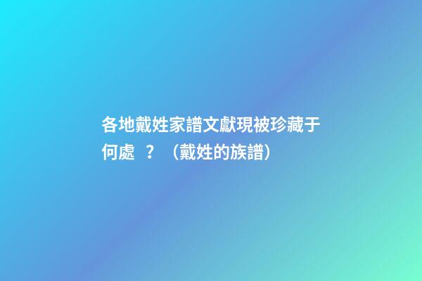 各地戴姓家譜文獻現被珍藏于何處？（戴姓的族譜）